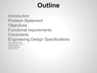 Outline
Introduction
Problem Statement
Objectives
Functional requirements
Constraints
Engineering Design Specifications
Design Considerations
Potential Design Solution
Design Evaluation
Product adaptation?
Project Timeline
 