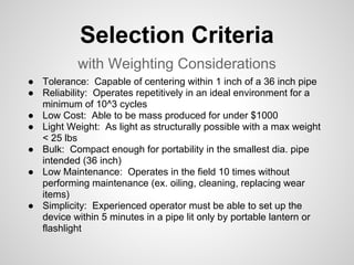 Selection Criteria
           with Weighting Considerations
● Tolerance: Capable of centering within 1 inch of a 36 inch pipe
● Reliability: Operates repetitively in an ideal environment for a
  minimum of 10^3 cycles
● Low Cost: Able to be mass produced for under $1000
● Light Weight: As light as structurally possible with a max weight
  < 25 lbs
● Bulk: Compact enough for portability in the smallest dia. pipe
  intended (36 inch)
● Low Maintenance: Operates in the field 10 times without
  performing maintenance (ex. oiling, cleaning, replacing wear
  items)
● Simplicity: Experienced operator must be able to set up the
  device within 5 minutes in a pipe lit only by portable lantern or
  flashlight
 