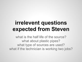 irrelevent questions
  expected from Steven
   what is the half life of the source?
         what about plastic pipes?
     what type of sources are used?
what if the technician is working two jobs?
 