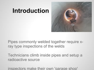 Introduction



Pipes commonly welded together require x-
ray type inspections of the welds

Technicians climb inside pipes and setup a
radioactive source

inspectors make their own 'garage shop'
 
