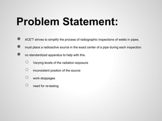 Problem Statement:
●   ACE'T strives to simplify the process of radiographic inspections of welds in pipes.

●   must place a radioactive source in the exact center of a pipe during each inspection.

●   no standardized apparatus to help with this.

    ○    Varying levels of the radiation exposure

    ○    inconsistent position of the source

    ○    work stoppages

    ○    need for re-testing
 