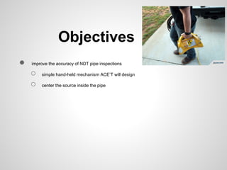 Objectives
●   improve the accuracy of NDT pipe inspections

    ○   simple hand-held mechanism ACE’T will design

    ○   center the source inside the pipe
 