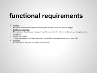 functional requirements
●   Accuracy
    The system must be able to center itself inside a pipe within 5% of the true radius of the pipe.
●   Portable and Lightweight
    The mechanism should be easy to transport to and from a jobsite. Not bulky or too heavy to use during inspections
    inside pipes.
●   Reliable and Rugged
     It should be designed with a level of tolerance to misuse and rough handling that occurs in the field.
●   Adjustable
    A wide variety of pipe sizes are common in this industry
 