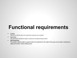 Functional requirements
●   Locking
    The device shall be able to be locked into position once installed.
●   Ease of use
    The mechanism should be simple to operate by inexperienced personnel
●   Self Supporting
    The system shall be able to support itself once attached to the walls of the pipe and be able to withstand a
    slight perturbation without falling down
 