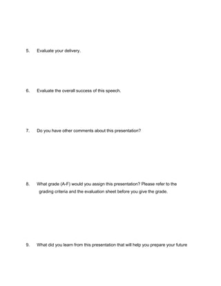 5
5.   Evaluate your delivery.




6.   Evaluate the overall success of this speech.




7.   Do you have other comments about this presentation?




8.   What grade (A-F) would you assign this presentation? Please refer to the
      grading criteria and the evaluation sheet before you give the grade.




9.   What did you learn from this presentation that will help you prepare your future
 