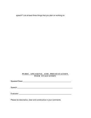 speech? List at least three things that you plan on working on.




              PU B I C S P E A KI N G AN D PR E S E N T A TI O N
                            P E E R EV A L U A T I O N

Speaker/Class:______________________________________________________


Speech:______________________________________________________________


Evaluator:___________________________________________________________


Please be descriptive, clear and constructive in your comments.
 