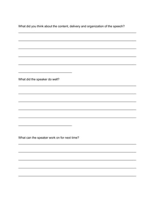 What did you think about the content, delivery and organization of the speech?
_____________________________________________________________________________

_____________________________________________________________________________

_____________________________________________________________________________

_____________________________________________________________________________

_____________________________________________________________________________

___________________________________

What did the speaker do well?
_____________________________________________________________________________

_____________________________________________________________________________

_____________________________________________________________________________

_____________________________________________________________________________

_____________________________________________________________________________

___________________________________



What can the speaker work on for next time?
_____________________________________________________________________________

_____________________________________________________________________________

_____________________________________________________________________________

_____________________________________________________________________________

_____________________________________________________________________________
 