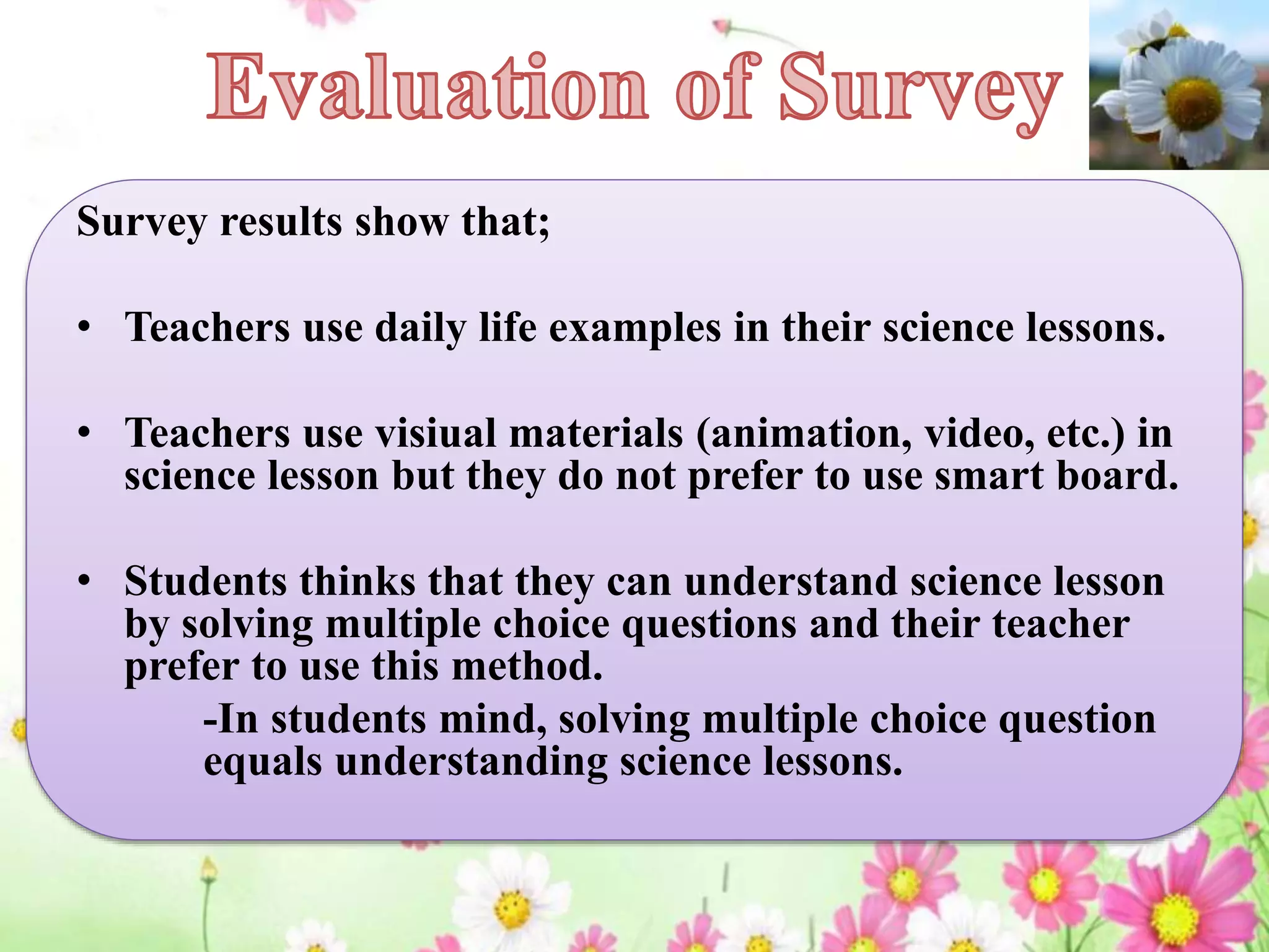 Survey results show that;
• Teachers use daily life examples in their science lessons.
• Teachers use visiual materials (animation, video, etc.) in
science lesson but they do not prefer to use smart board.
• Students thinks that they can understand science lesson
by solving multiple choice questions and their teacher
prefer to use this method.
-In students mind, solving multiple choice question
equals understanding science lessons.
 