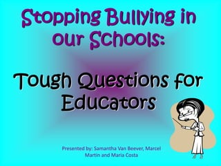 Presented by: Samantha Van Beever, Marcel
Martin and Maria Costa
Stopping Bullying in
our Schools:
Tough Questions for
Educators
 