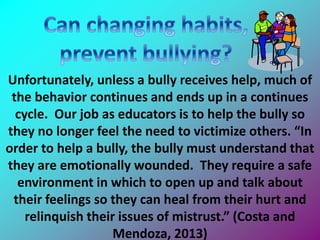 Unfortunately, unless a bully receives help, much of
the behavior continues and ends up in a continues
cycle. Our job as educators is to help the bully so
they no longer feel the need to victimize others. “In
order to help a bully, the bully must understand that
they are emotionally wounded. They require a safe
environment in which to open up and talk about
their feelings so they can heal from their hurt and
relinquish their issues of mistrust.” (Costa and
Mendoza, 2013)
 