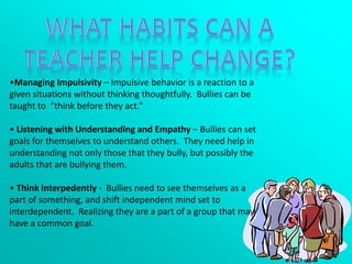 •Managing Impulsivity – Impulsive behavior is a reaction to a
given situations without thinking thoughtfully. Bullies can be
taught to “think before they act.”
• Listening with Understanding and Empathy – Bullies can set
goals for themselves to understand others. They need help in
understanding not only those that they bully, but possibly the
adults that are bullying them.
• Think Interpedently - Bullies need to see themselves as a
part of something, and shift independent mind set to
interdependent. Realizing they are a part of a group that may
have a common goal.
 