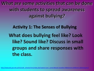 What are some activities that can be done
with students to spread awareness
against bullying?
What does bullying feel like? Look
like? Sound like? Discuss in small
groups and share responses with
the class.
http://www.edu.gov.mb.ca/k12/safe_schools/nims/index.php?option=com_content&task=view&id=56&Itemid=103&limit=1&limitstart=0
Activity 1: The Senses of Bullying
 