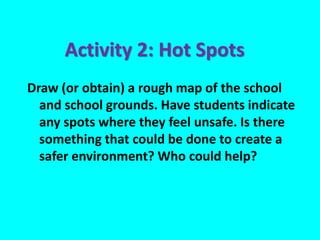 Draw (or obtain) a rough map of the school
and school grounds. Have students indicate
any spots where they feel unsafe. Is there
something that could be done to create a
safer environment? Who could help?
Activity 2: Hot Spots
 