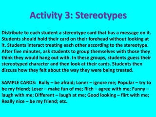 Distribute to each student a stereotype card that has a message on it.
Students should hold their card on their forehead without looking at
it. Students interact treating each other according to the stereotype.
After five minutes, ask students to group themselves with those they
think they would hang out with. In these groups, students guess their
stereotyped character and then look at their cards. Students then
discuss how they felt about the way they were being treated.
SAMPLE CARDS: Bully – be afraid; Loner – ignore me; Popular – try to
be my friend; Loser – make fun of me; Rich – agree with me; Funny –
laugh with me; Different – laugh at me; Good looking – flirt with me;
Really nice – be my friend; etc.
Activity 3: Stereotypes
 