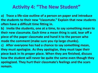 a) Trace a life-size outline of a person on paper and introduce
the students to their new “classmate.” Explain that new students
often have a difficult time fitting in.
b) Invite the students, one at a time, to say something mean to
their new classmate. Each time a mean thing is said, tear off a
piece of the paper classmate and hand it to the person who
made the comment (make sure you rip large chunks).
c) After everyone has had a chance to say something mean,
they must apologize. As they apologize, they must tape their
piece back in its proper place. When they are finished, discuss
how the student will never be quite the same even though they
apologized. They hurt their classmate’s feelings and the scars
remain.
Activity 4: “The New Student”
 