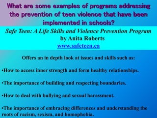 Safe Teen: A Life Skills and Violence Prevention Program
by Anita Roberts
www.safeteen.ca
Offers an in depth look at issues and skills such as:
•How to access inner strength and form healthy relationships.
•The importance of building and respecting boundaries.
•How to deal with bullying and sexual harassment.
•The importance of embracing differences and understanding the
roots of racism, sexism, and homophobia.
What are some examples of programs addressing
the prevention of teen violence that have been
implemented in schools?
 