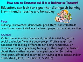 Educators can look for signs that distinguish bullying
from friendly teasing and horseplay:
First:
Bullying is unwanted, deliberate, persistent, and relentless,
creating a power imbalance between perpetrator's and victims.
Second:
Victim blame is a key component, and it is used to justify
social exclusion from the peer group. Victims might be
excluded for looking different; for being homosexual or
lesbian; or simply appearing to be gay. They might be teased
about their clothes, accent or appearance; or for being
intelligent, gifted and talented, or having special needs and/or
disabilities (Hoff, L. & Shariff, S. 2007).
How can an Educator tell if it is Bullying or Teasing?
 
