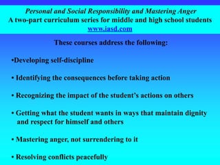 Personal and Social Responsibility and Mastering Anger
A two-part curriculum series for middle and high school students
www.iasd.com
These courses address the following:
•Developing self-discipline
• Identifying the consequences before taking action
• Recognizing the impact of the student’s actions on others
• Getting what the student wants in ways that maintain dignity
and respect for himself and others
• Mastering anger, not surrendering to it
• Resolving conflicts peacefully
 