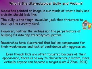 Media has painted an image in our minds of what a bully and
a victim should look like:
The bully is the tough, muscular jock that threatens to
beat up the scrawny nerd.
However, neither the victims nor the perpetrators of
bullying fit into any stereotypical profile.
Researches have discovered that bullies compensate for
their weaknesses and lack of confidence with aggression.
Even though kids are often targeted because of their
appearance, there is no way to characterize a victim, since
virtually anyone can become a target (Lam & Zhao, 2011).
Who is the Stereotypical Bully and Victim?
 
