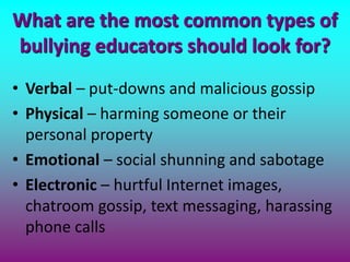 What are the most common types of
bullying educators should look for?
• Verbal – put-downs and malicious gossip
• Physical – harming someone or their
personal property
• Emotional – social shunning and sabotage
• Electronic – hurtful Internet images,
chatroom gossip, text messaging, harassing
phone calls
 