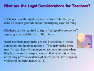 • Schools have the right to punish a student for bullying if
done on school grounds and/or interrupting class learning
•Students can be required to sign a “acceptable use policy”
agreeing to acceptable use of the internet.
•Staff members may make general inspections of school
computers and internet accounts. They may make more
specific searches of computers or accounts in cases when
they have reason to suspect content that either (a) is illegal
or (b) may provide evidence of activities that are illegal or
violate school rules (Stoel, 2011).
What are the Legal Considerations for Teachers?
 