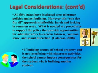 • All fifty states have instituted zero-tolerance
policies against bullying. However this “one size
fits all” approach is inflexible, harsh and lacking
in common sense. What is needed are procedures
to support the policy that provide opportunities
for administrators to exercise fairness, common
sense, and sound discretion (Coloroso, 2008).
• If bullying occurs off school property and
is not interfering with classroom activities,
the school cannot impose consequences for
the student who is bullying another
student.
 