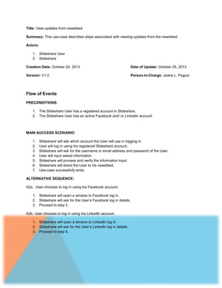 Title: View updates from newsfeed
Summary: This use-case describes steps associated with viewing updates from the newsfeed.
Actors:
1. Slideshare User
2. Slideshare
Creation Date: October 25, 2013

Date of Update: October 25, 2013

Version: V1.0

Person-in-Charge: Jeane L. Paguio

Flow of Events
PRECONDITIONS:
1. The Slideshare User has a registered account in Slideshare.
2. The Slideshare User has an active Facebook and/ or Linkedln account.

MAIN SUCCESS SCENARIO:
1.
2.
3.
4.
5.
6.
7.

Slideshare will ask which account the User will use in logging in.
User will log in using his registered Slideshare account.
Slideshare will ask for the username or email address and password of the User.
User will input asked information.
Slideshare will process and verify the information input.
Slideshare will direct the User to his newsfeed.
Use-case successfully ends.

ALTERNATIVE SEQUENCE:
A2a. User chooses to log in using his Facebook account.
1. Slideshare will open a window to Facebook log in.
2. Slideshare will ask for the User’s Facebook log in details.
3. Proceed to step 5.
A2b. User chooses to log in using his Linkedln account.
1. Slideshare will open a window to Linkedln log in.
2. Slideshare will ask for the User’s Linkedln log in details.
3. Proceed to step 5.

 