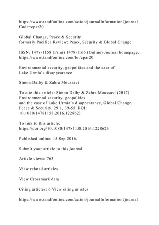 https://www.tandfonline.com/action/journalInformation?journal
Code=cpar20
Global Change, Peace & Security
formerly Pacifica Review: Peace, Security & Global Change
ISSN: 1478-1158 (Print) 1478-1166 (Online) Journal homepage:
https://www.tandfonline.com/loi/cpar20
Environmental security, geopolitics and the case of
Lake Urmia’s disappearance
Simon Dalby & Zahra Moussavi
To cite this article: Simon Dalby & Zahra Moussavi (2017)
Environmental security, geopolitics
and the case of Lake Urmia’s disappearance, Global Change,
Peace & Security, 29:1, 39-55, DOI:
10.1080/14781158.2016.1228623
To link to this article:
https://doi.org/10.1080/14781158.2016.1228623
Published online: 15 Sep 2016.
Submit your article to this journal
Article views: 763
View related articles
View Crossmark data
Citing articles: 6 View citing articles
https://www.tandfonline.com/action/journalInformation?journal
 