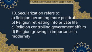 10. Secularization refers to:
a) Religion becoming more political
b) Religion retreating into private life
c) Religion controlling government affairs
d) Religion growing in importance in
modernity
 