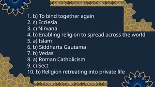 1. b) To bind together again
2. c) Ecclesia
3. c) Nirvana
4. b) Enabling religion to spread across the world
5. a) Islam
6. b) Siddharta Gautama
7. b) Vedas
8. a) Roman Catholicism
9. c) Sect
10. b) Religion retreating into private life
 
