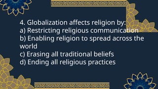 4. Globalization affects religion by:
a) Restricting religious communication
b) Enabling religion to spread across the
world
c) Erasing all traditional beliefs
d) Ending all religious practices
 