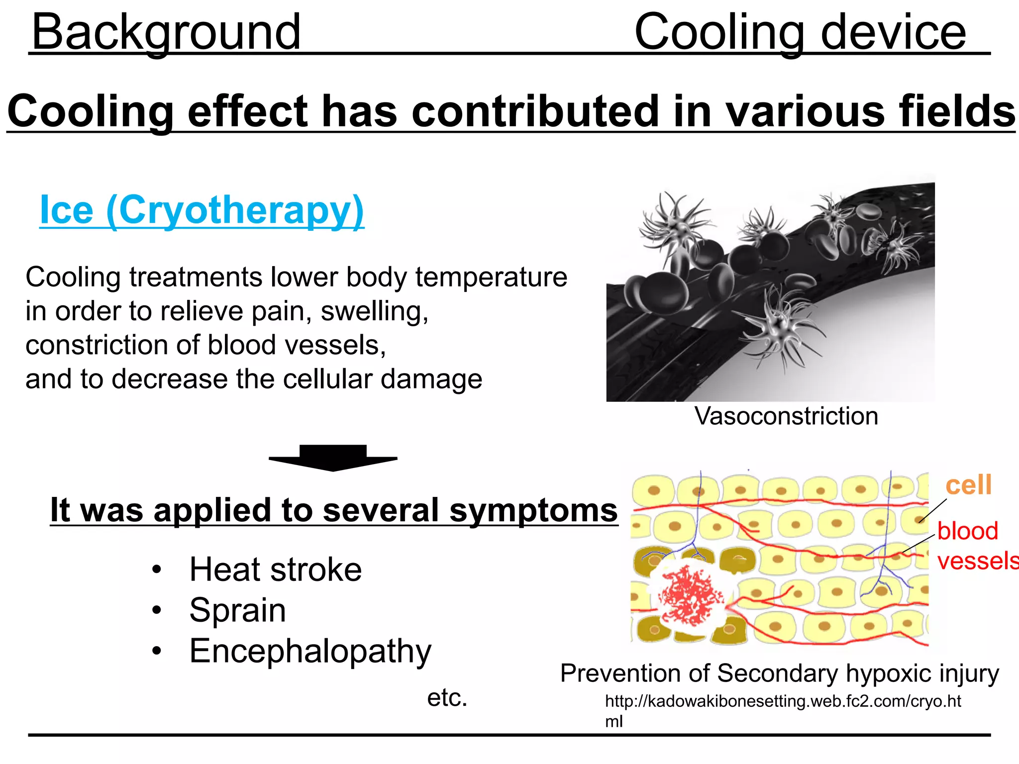 Cooling effect has contributed in various fields
Ice (Cryotherapy)
Cooling treatments lower body temperature
in order to relieve pain, swelling,
constriction of blood vessels,
and to decrease the cellular damage
http://kadowakibonesetting.web.fc2.com/cryo.ht
ml
Vasoconstriction
Prevention of Secondary hypoxic injury
• Heat stroke
• Sprain
• Encephalopathy
It was applied to several symptoms
etc.
Background Cooling device
cell
blood
vessels
 