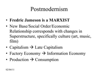 Postmodernism
• Fredric Jameson is a MARXIST
• New Base/Social Order/Economic
  Relationship corresponds with changes in
  Superstructure, specifically culture (art, music,
  film)
• Capitalism  Late Capitalism
• Factory Economy  Information Economy
• Production  Consumption

02/04/11
 