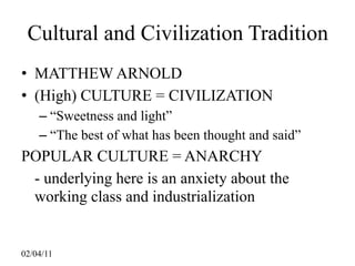 Cultural and Civilization Tradition
• MATTHEW ARNOLD
• (High) CULTURE = CIVILIZATION
    – “Sweetness and light”
    – “The best of what has been thought and said”
POPULAR CULTURE = ANARCHY
 - underlying here is an anxiety about the
 working class and industrialization


02/04/11
 