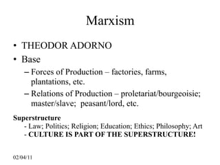 Marxism
• THEODOR ADORNO
• Base
    – Forces of Production – factories, farms,
      plantations, etc.
    – Relations of Production – proletariat/bourgeoisie;
      master/slave; peasant/lord, etc.
Superstructure
   - Law; Politics; Religion; Education; Ethics; Philosophy; Art
   - CULTURE IS PART OF THE SUPERSTRUCTURE!


02/04/11
 