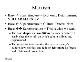 Marxism
• Base  Superstructure = Economic Determinism;
  VULGAR MARXISM
• Base  Superstructure = Cultural Determinism
• Base  Superstructure = This is what we want!
    – The base shapes and conditions the superstructure: it
      establishes the terrain on which culture is lived and
      experienced
    – The superstructure sustains the base: a society’s
      culture, law, politics, and religion legitimize its forces
      and relations of production

02/04/11
 