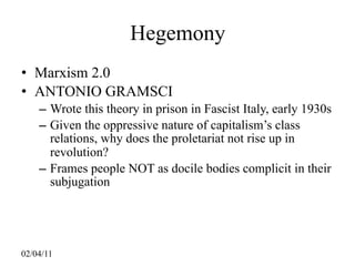 Hegemony
• Marxism 2.0
• ANTONIO GRAMSCI
    – Wrote this theory in prison in Fascist Italy, early 1930s
    – Given the oppressive nature of capitalism’s class
      relations, why does the proletariat not rise up in
      revolution?
    – Frames people NOT as docile bodies complicit in their
      subjugation




02/04/11
 
