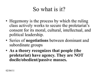 So what is it?
• Hegemony is the process by which the ruling
  class actively works to secure the proletariat’s
  consent for its moral, cultural, intellectual, and
  political leadership.
• Series of negotiations between dominant and
  subordinate groups
• As a theory recognizes that people (the
  proletariat) have agency. They are NOT
  docile/obedient/passive masses.

02/04/11
 