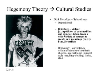 Hegemony Theory  Cultural Studies
                  • Dick Hebdige – Subcultures
                     – Oppositional

                     – Bricolage – violent
                       juxtaposition of commodities
                       and symbols taken from a
                       wide variety of sources to
                       create new meanings (Safety
                       Pins, Swastika)

                     – Homology – consistency
                       within a subculture’s stylistic
                       choices, internal logic (musical
                       style matching clothing, lyrics,
                       etc.)



02/04/11
 