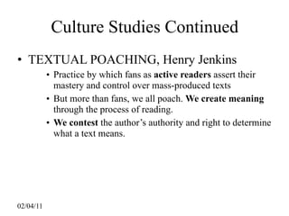 Culture Studies Continued
• TEXTUAL POACHING, Henry Jenkins
           • Practice by which fans as active readers assert their
             mastery and control over mass-produced texts
           • But more than fans, we all poach. We create meaning
             through the process of reading.
           • We contest the author’s authority and right to determine
             what a text means.




02/04/11
 