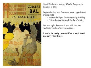 Henri Toulouse-Lautrec, Moulin Rouge - La
           Goulue, c. 1891

           Impressionism was first seen as an oppositional
           artistic style
                 - Interest in light, the momentary/fleeting
                 - Often showed the underbelly of society

           But as a style, because it was still tied to a
           ‘realistic’ mode of representation…

           It could be easily commodified – used to sell
           and advertise things




02/04/11
 