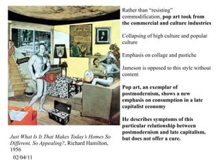 Rather than “resisting”
                                              commodification, pop art took from
                                              the commercial and culture industries

                                              Collapsing of high culture and popular
                                              culture

                                              Emphasis on collage and pastiche

                                              Jameson is opposed to this style without
                                              content

                                              Pop art, an exemplar of
                                              postmodernism, shows a new
                                              emphasis on consumption in a late
                                              capitalist economy

                                              He describes symptoms of this
                                              particular relationship between
                                              postmodernism and late capitalism,
Just What Is It That Makes Today’s Homes So   but does not offer a cure.
Different, So Appealing?, Richard Hamilton,
1956
 02/04/11
 