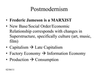 Postmodernism
• Frederic Jameson is a MARXIST
• New Base/Social Order/Economic
  Relationship corresponds with changes in
  Superstructure, specifically culture (art, music,
  film)
• Capitalism  Late Capitalism
• Factory Economy  Information Economy
• Production  Consumption

02/04/11
 