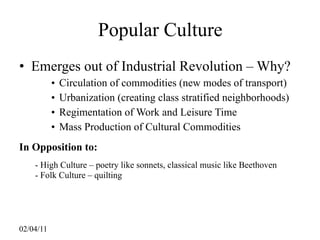 Popular Culture
• Emerges out of Industrial Revolution – Why?
           •   Circulation of commodities (new modes of transport)
           •   Urbanization (creating class stratified neighborhoods)
           •   Regimentation of Work and Leisure Time
           •   Mass Production of Cultural Commodities
In Opposition to:
    - High Culture – poetry like sonnets, classical music like Beethoven
    - Folk Culture – quilting




02/04/11
 