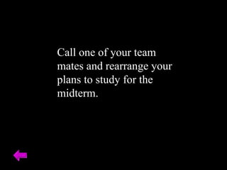 Call one of your team mates and rearrange your plans to study for the midterm. 