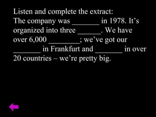 Listen and complete the extract: The company was _______ in 1978. It’s organized into three ______. We have over 6,000 ________; we’ve got our _______ in Frankfurt and _______ in over 20 countries – we’re pretty big. 