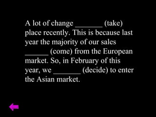 A lot of change _______ (take) place recently. This is because last year the majority of our sales ______ (come) from the European market. So, in February of this year, we _______ (decide) to enter the Asian market. 