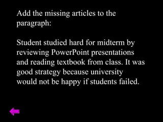 Add the missing articles to the paragraph: Student studied hard for midterm by reviewing PowerPoint presentations and reading textbook from class. It was good strategy because university would not be happy if students failed. 
