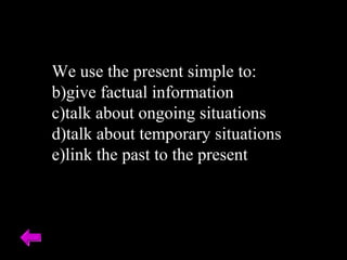 We use the present simple to: give factual information talk about ongoing situations talk about temporary situations link the past to the present 