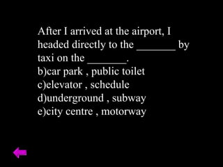 After I arrived at the airport, I headed directly to the _______ by taxi on the _______. car park , public toilet elevator , schedule underground , subway city centre , motorway 